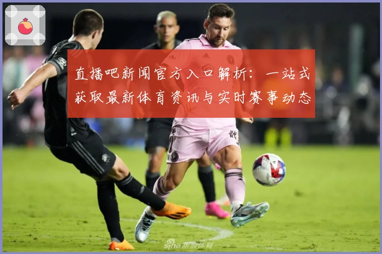 直播吧新闻官方入口解析:一站式获取最新体育资讯与实时赛事动态