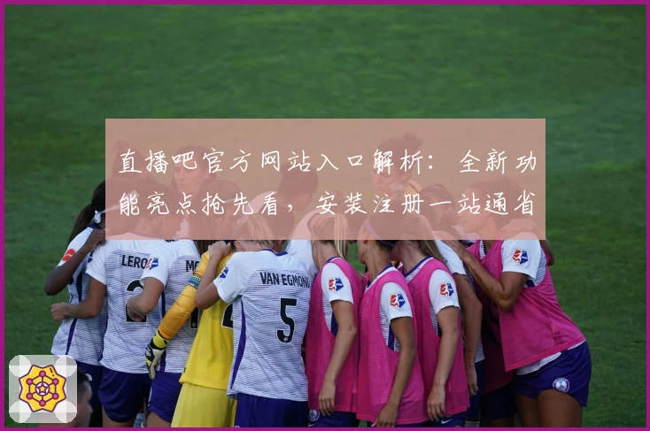 直播吧官方网站入口解析:全新功能亮点抢先看,安装注册一站通省心体验