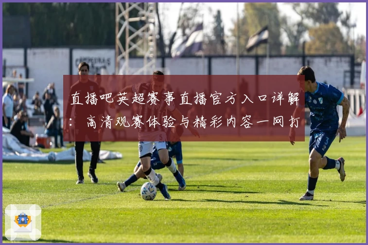直播吧英超赛事直播官方入口详解：高清观赛体验与精彩内容一网打尽