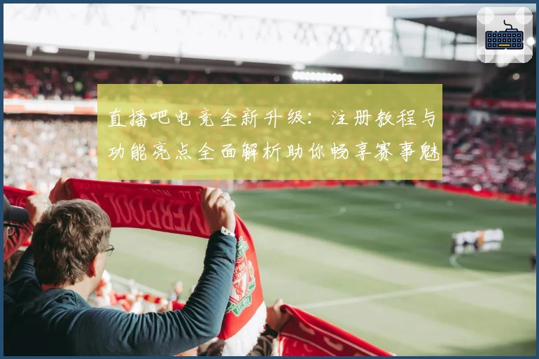 直播吧电竞全新升级：注册教程与功能亮点全面解析助你畅享赛事魅力