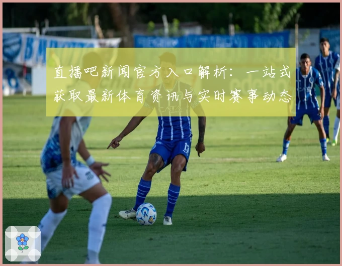 直播吧新闻官方入口解析：一站式获取最新体育资讯与实时赛事动态