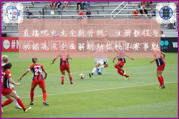 直播吧电竞全新升级：注册教程与功能亮点全面解析助你畅享赛事魅力