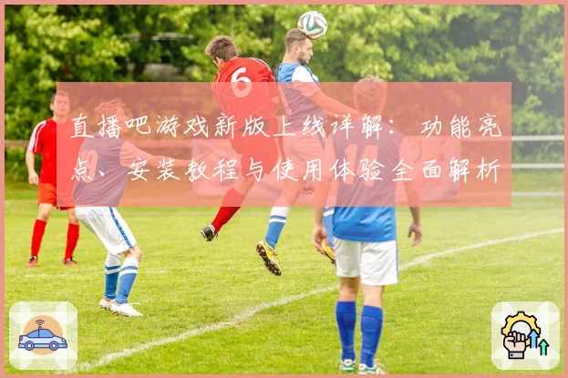直播吧游戏新版上线详解：功能亮点、安装教程与使用体验全面解析