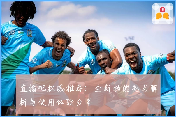 直播吧权威推荐：全新功能亮点解析与使用体验分享