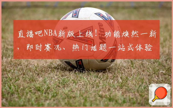 直播吧NBA新版上线！功能焕然一新，即时赛况、热门话题一站式体验指南
