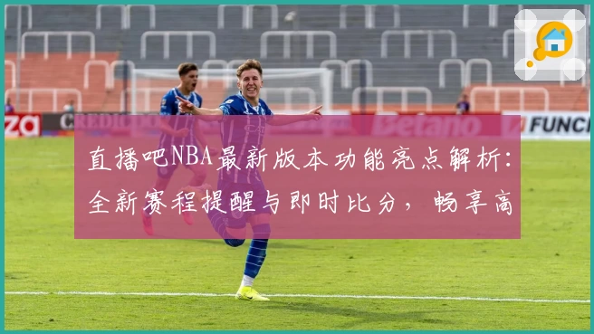 直播吧NBA最新版本功能亮点解析:全新赛程提醒与即时比分,畅享高清观赛体验